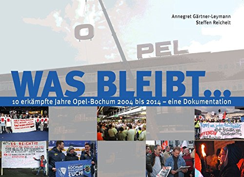 Was bleibt ... : 10 erkämpfte Jahre Opel-Bochum 2004 bis 2014 - eine Dokumentation : - Gärtner-Leymann, Annegret und Steffen Reichelt