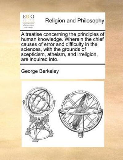 A Treatise Concerning the Principles of Human Knowledge. Wherein the Chief Causes of Error and Difficulty in the Sciences, with the Grounds of Scepticism, Atheism, and Irreligion, Are Inquired Into. - Berkeley, George
