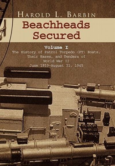Beachheads Secured Volume I: The History of Patrol Torpedo (PT) Boats, Their Bases, and Tenders of World War II June 1939-August 31, 1945 - Barbin Harold, L