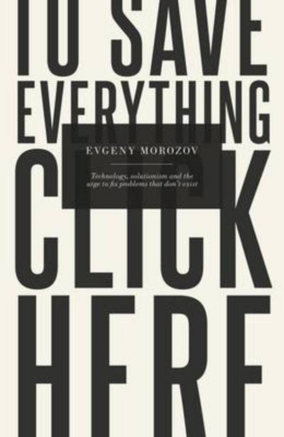 To Save Everything, Click Here: Technology, Solutionism, and the Urge to Fix Problems that Don?t Exist - Morozov, Evgeny