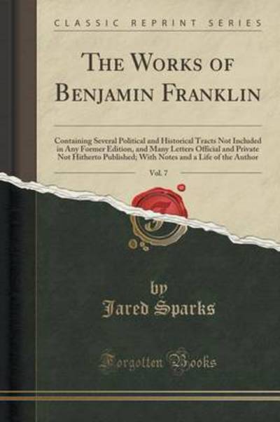 The Works of Benjamin Franklin, Vol. 7: Containing Several Political and Historical Tracts Not Included in Any Former Edition, and Many Letters ... and a Life of the Author (Classic Reprint) - Sparks, Jared