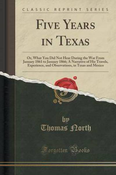 Five Years in Texas: Or, What You Did Not Hear During the War From January 1861 to January 1866; A Narrative of His Travels, Experience, and Observations, in Texas and Mexico (Classic Reprint) - North, Thomas