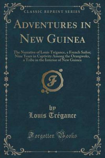 Adventures in New Guinea: The Narrative of Louis Trégance, a French Sailor; Nine Years in Captivity Among the Orangwoks, a Tribe in the Interior of New Guinea (Classic Reprint) - Tregance, Louis
