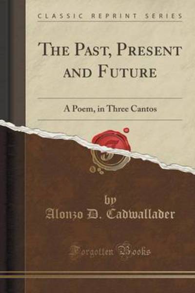 The Past, Present and Future: A Poem, in Three Cantos (Classic Reprint) - Cadwallader Alonzo, D.