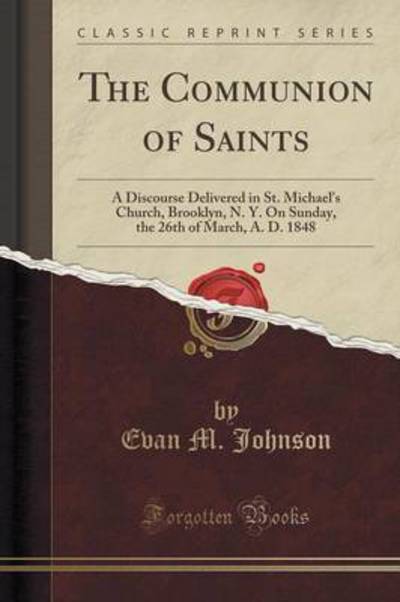 The Communion of Saints: A Discourse Delivered in St. Michael`s Church, Brooklyn, N. Y. On Sunday, the 26th of March, A. D. 1848 (Classic Reprint) - Johnson,  Evan M.