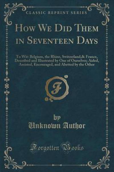 How We Did Them in Seventeen Days: To Wit: Belgium, the Rhine, Switzerland,& France, Described and Illustrated by One of Ourselves; Aided, Assisted, ... and Abetted by the Other (Classic Reprint) - Author, Unknown
