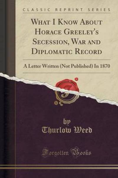 What I Know About Horace Greeley`s Secession, War and Diplomatic Record: A Letter Written (Not Published) In 1870 (Classic Reprint) - Weed, Thurlow