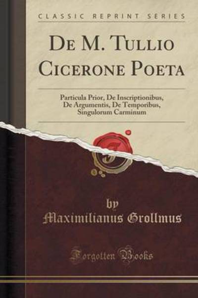De M. Tullio Cicerone Poeta: Particula Prior, De Inscriptionibus, De Argumentis, De Temporibus, Singulorum Carminum (Classic Reprint) - Grollmus, Maximilianus