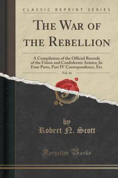 The War of the Rebellion, Vol. 34: A Compilation of the Official Records of the Union and Confederate Armies; In Four Parts, Part IV Correspondence, Etc (Classic Reprint) - Scott Robert, N.