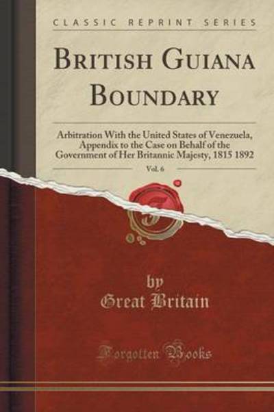 British Guiana Boundary, Vol. 6: Arbitration With the United States of Venezuela, Appendix to the Case on Behalf of the Government of Her Britannic Majesty, 1815 1892 (Classic Reprint) - Britain, Great