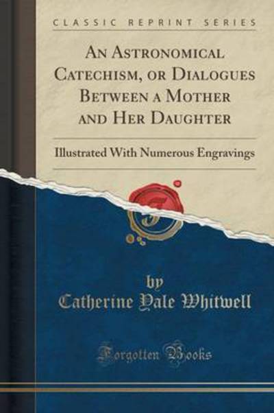 An Astronomical Catechism, or Dialogues Between a Mother and Her Daughter: Illustrated With Numerous Engravings (Classic Reprint) - Whitwell Catherine, Yale