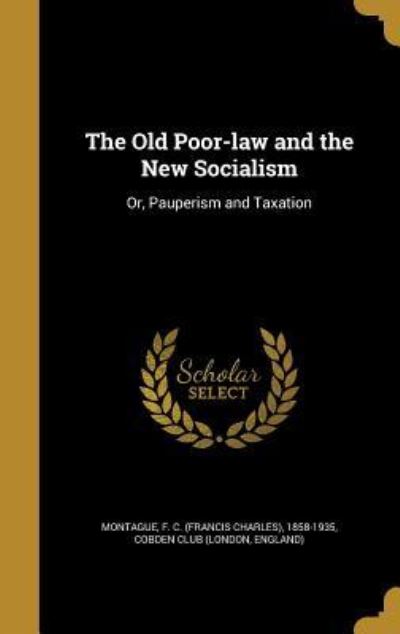 OLD POOR-LAW & THE NEW SOCIALI: Or, Pauperism and Taxation - Montague F C (Francis Charles), 1858- und Club London England Cobden