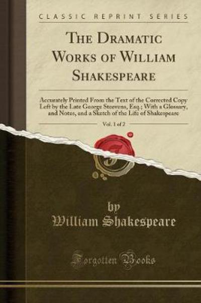 The Dramatic Works of William Shakespeare, Vol. 1 of 2: Accurately Printed From the Text of the Corrected Copy Left by the Late George Steevens, Esq.; ... of the Life of Shakespeare (Classic Reprint) - Shakespeare, William