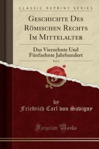 Geschichte Des Römischen Rechts Im Mittelalter, Vol. 6: Das Vierzehnte Und Fünfzehnte Jahrhundert (Classic Reprint) - Savigny Friedrich Carl, Von