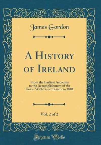 A History of Ireland, Vol. 2 of 2: From the Earliest Accounts to the Accomplishment of the Union With Great Britain in 1801 (Classic Reprint) - Gordon, James