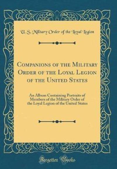 Companions of the Military Order of the Loyal Legion of the United States: An Album Containing Portraits of Members of the Military Order of the Loyal Legion of the United States (Classic Reprint) - Legion U. S. Military Order Of The, Loya