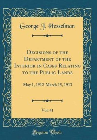 Decisions of the Department of the Interior in Cases Relating to the Public Lands, Vol. 41: May 1, 1912-March 15, 1913 (Classic Reprint) - Hesselman George, J.
