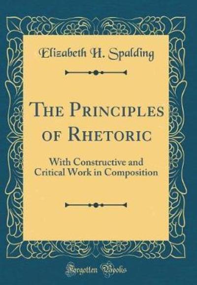 The Principles of Rhetoric: With Constructive and Critical Work in Composition (Classic Reprint) - Spalding Elizabeth, H.