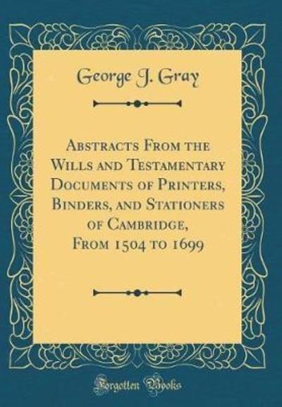 Abstracts From the Wills and Testamentary Documents of Printers, Binders, and Stationers of Cambridge, From 1504 to 1699 (Classic Reprint) - Gray George, J.