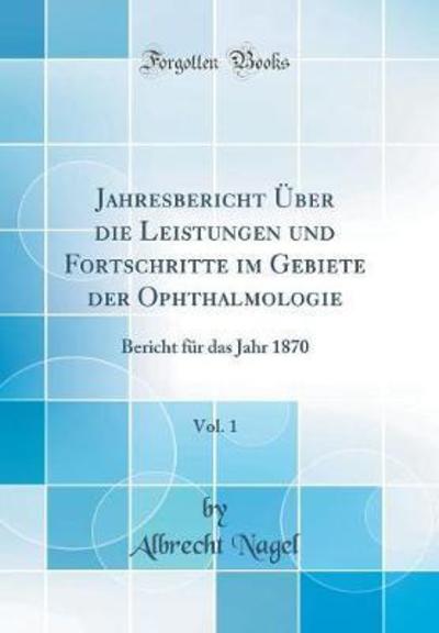 Jahresbericht Über die Leistungen und Fortschritte im Gebiete der Ophthalmologie, Vol. 1: Bericht für das Jahr 1870 (Classic Reprint) - Nagel, Albrecht