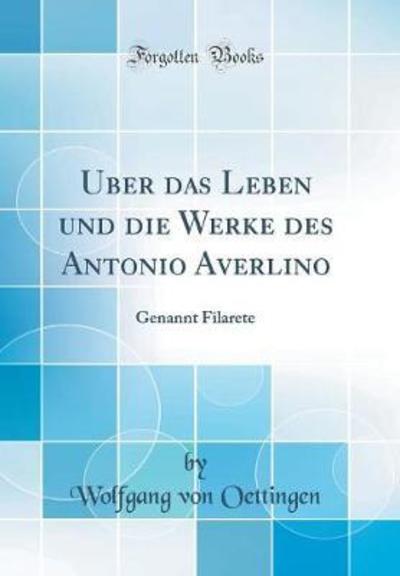 Über das Leben und die Werke des Antonio Averlino: Genannt Filarete (Classic Reprint) - Oettingen Wolfgang, Von