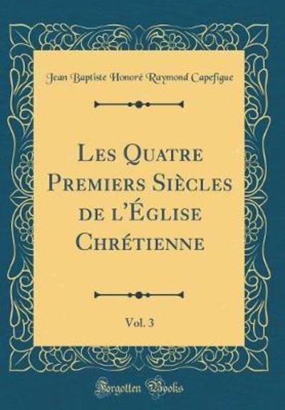 Les Quatre Premiers Siècles de l`Église Chrétienne, Vol. 3 (Classic Reprint) - Capefigue Jean Baptiste Honore, Raymond