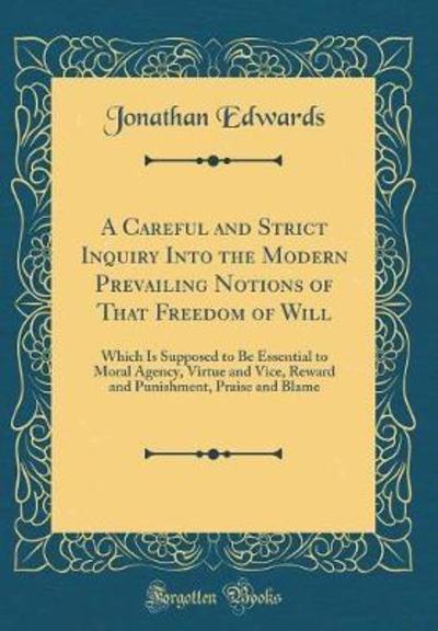A Careful and Strict Inquiry Into the Modern Prevailing Notions of That Freedom of Will: Which Is Supposed to Be Essential to Moral Agency, Virtue and ... Praise and Blame (Classic Reprint) - Edwards, Jonathan