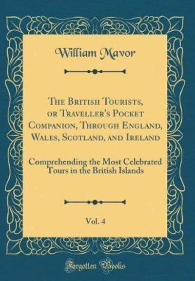 The British Tourists, or Traveller`s Pocket Companion, Through England, Wales, Scotland, and Ireland, Vol. 4: Comprehending the Most Celebrated Tours in the British Islands (Classic Reprint) - Mavor, William