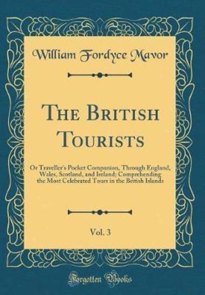 The British Tourists, Vol. 3: Or Traveller`s Pocket Companion, Through England, Wales, Scotland, and Ireland; Comprehending the Most Celebrated Tours in the British Islands (Classic Reprint) - Mavor William, Fordyce