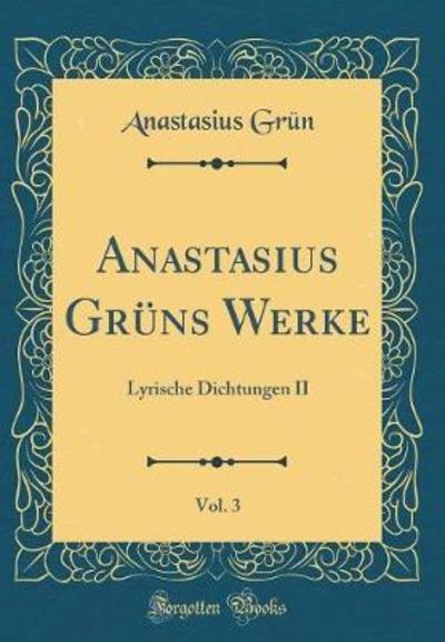Anastasius Grüns Werke, Vol. 3: Lyrische Dichtungen II (Classic Reprint) - Grün, Anastasius