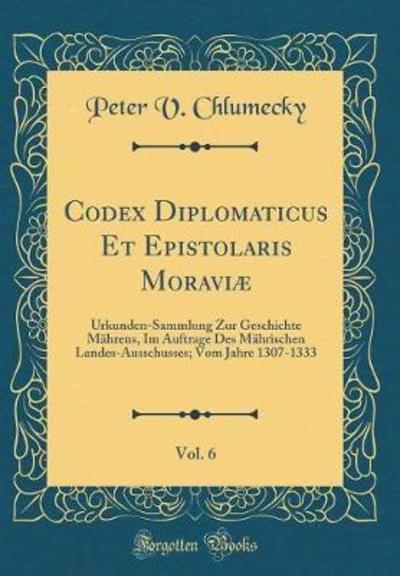 Codex Diplomaticus Et Epistolaris Moraviæ, Vol. 6: Urkunden-Sammlung Zur Geschichte Mährens, Im Auftrage Des Mährischen Landes-Ausschusses; Vom Jahre 1307-1333 (Classic Reprint) - Chlumecky Peter, V.