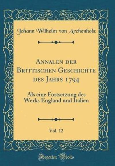 Annalen der Brittischen Geschichte des Jahrs 1794, Vol. 12: Als eine Fortsetzung des Werks England und Italien (Classic Reprint) - Archenholz Johann Wilhelm, Von