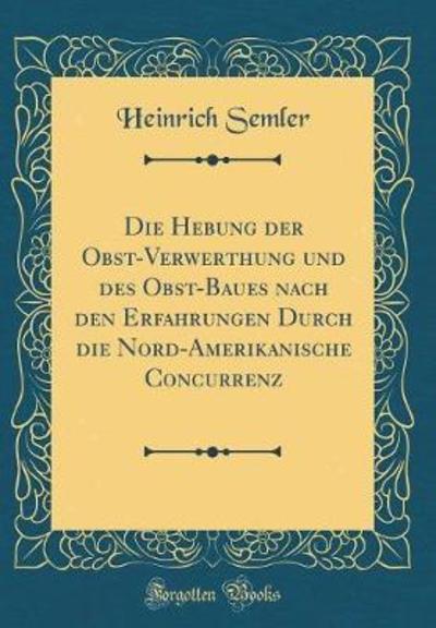 Die Hebung der Obst-Verwerthung und des Obst-Baues nach den Erfahrungen Durch die Nord-Amerikanische Concurrenz (Classic Reprint) - Semler, Heinrich