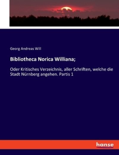 Bibliotheca Norica Williana;: Oder Kritisches Verzeichnis, aller Schriften, welche die Stadt Nürnberg angehen. Partis 1 - Will Georg, Andreas