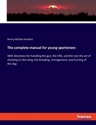 The complete manual for young sportsmen:: With directions for handling the gun, the rifle, and the rod; the art of shooting on the wing; the breaking, management, and hunting of the dog - Herbert Henry William, Herbert
