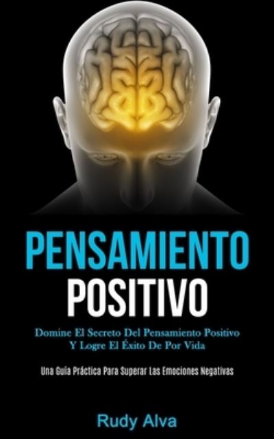 Pensamiento Positivo: Domine el secreto del pensamiento positivo y logre el éxito de por vida (Una guía práctica para superar las emociones negativas) - Alva, Rudy