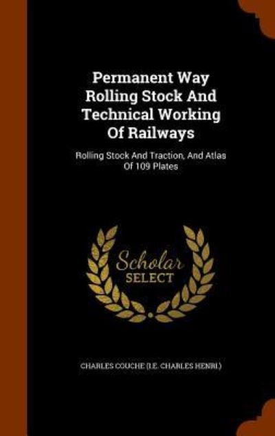 Permanent Way Rolling Stock and Technical Working of Railways: Rolling Stock and Traction, and Atlas of 109 Plates - Charles Couche (I E Charles Henri, )