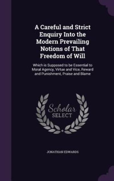 A Careful and Strict Enquiry Into the Modern Prevailing Notions of That Freedom of Will: Which Is Supposed to Be Essential to Moral Agency, Virtue and Vice, Reward and Punishment, Praise and Blame - Edwards, Jonathan