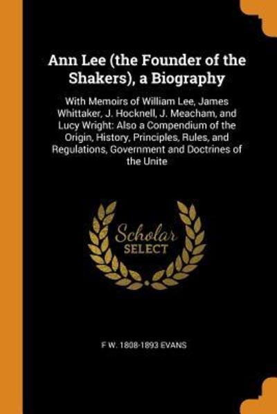 Ann Lee (the Founder of the Shakers), a Biography: With Memoirs of William Lee, James Whittaker, J. Hocknell, J. Meacham, and Lucy Wright: Also a ... Government and Doctrines of the Unite - Evans F W, 1808-1893