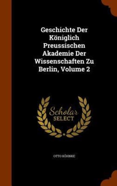 Geschichte Der Königlich Preussischen Akademie Der Wissenschaften Zu Berlin, Volume 2 - Köhnke, Otto