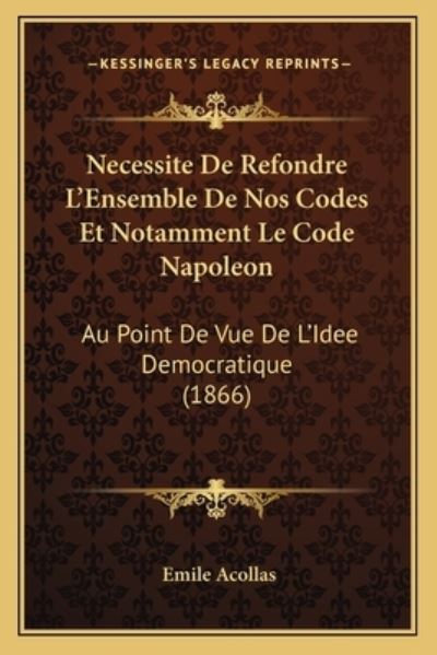 Necessite de Refondre L`Ensemble de Nos Codes Et Notamment Le Code Napoleon: Au Point de Vue de L`Idee Democratique (1866) - Acollas, Emile