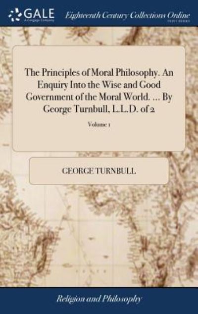 The Principles of Moral Philosophy. An Enquiry Into the Wise and Good Government of the Moral World. ... By George Turnbull, L.L.D. of 2; Volume 1 - Turnbull, George
