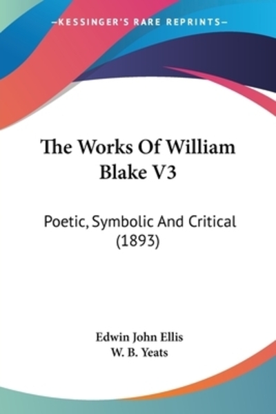 The Works Of William Blake 3: Poetic, Symbolic and Critical: Poetic, Symbolic And Critical (1893) - Ellis Edwin, John und B. Yeats W.