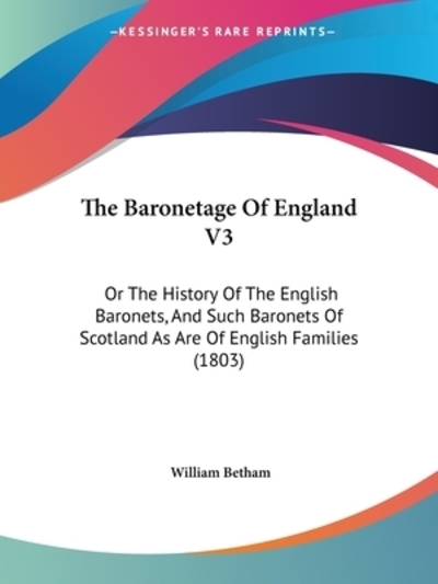 The Baronetage Of England V3: Or The History Of The English Baronets, And Such Baronets Of Scotland As Are Of English Families (1803) - Betham, William
