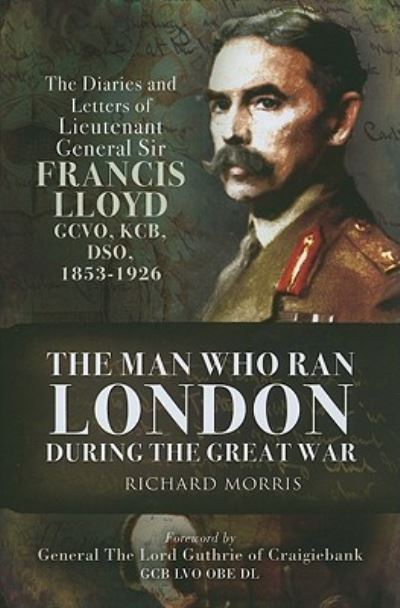 Man Who Ran London During the Great War: The Diaries and Letters of Lieutenant General Sir Francis Lloyd, GCVO, KCB, DSO, (1853-1929): The Diaries and ... Francis Lloyd, Gcvo, Kcb, Dso, (1853-1926) - Morris, Richard