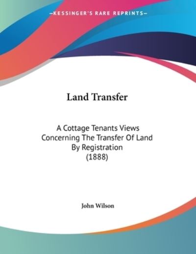 Land Transfer: A Cottage Tenants Views Concerning The Transfer Of Land By Registration (1888) - Wilson,  John