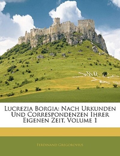 Lucrezia Borgia: Nach Urkunden Und Correspondenzen Ihrer Eigenen Zeit, Volume 1 - Gregorovius, Ferdinand