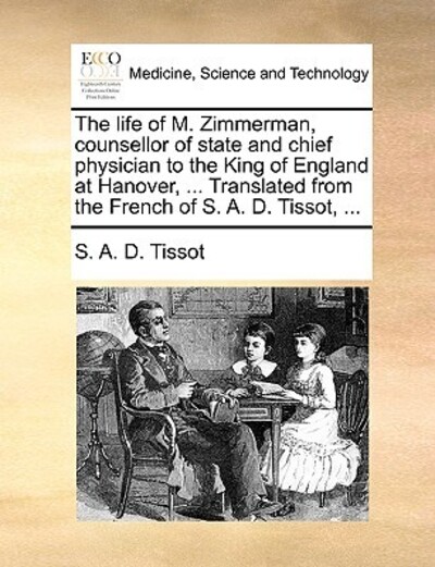 The Life of M. Zimmerman, Counsellor of State and Chief Physician to the King of England at Hanover, ... Translated from the French of S. A. D. Tissot, ... - Tissot S A, D