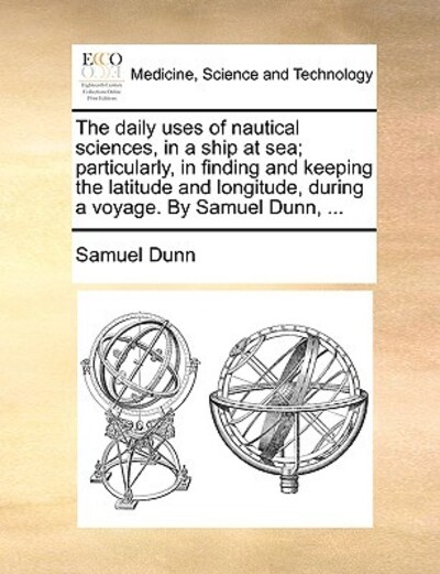 The Daily Uses of Nautical Sciences, in a Ship at Sea; Particularly, in Finding and Keeping the Latitude and Longitude, During a Voyage. by Samuel Dunn, ... - Dunn, Samuel