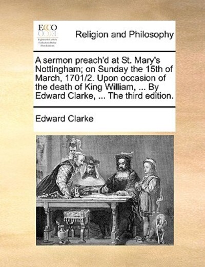 A Sermon Preach`d at St. Mary`s Nottingham; On Sunday the 15th of March, 1701/2. Upon Occasion of the Death of King William, ... by Edward Clarke, ... the Third Edition. - Clarke, Edward